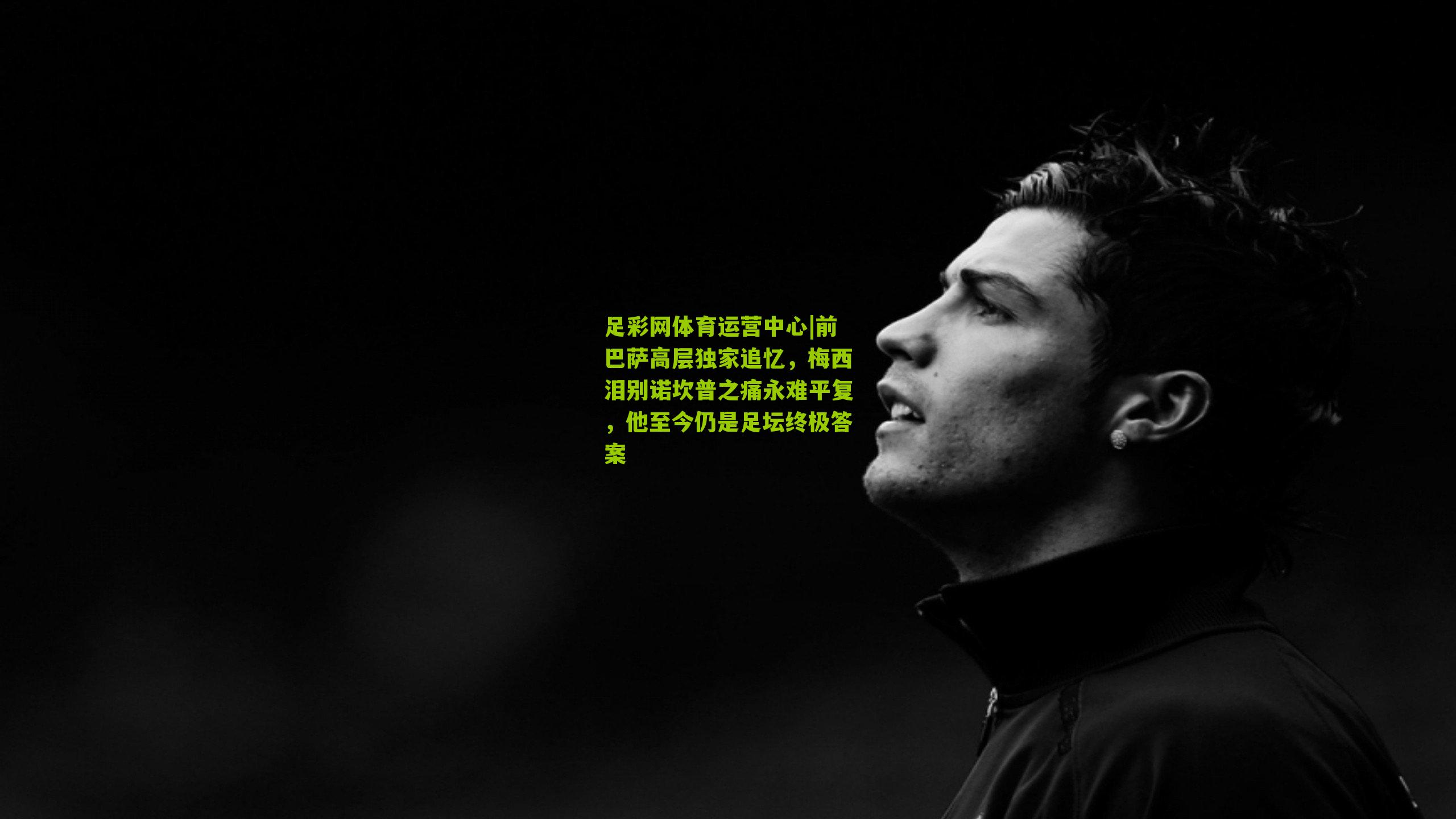 前巴萨高层独家追忆,梅西泪别诺坎普之痛永难平复,他至今仍是足坛终极答案